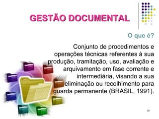 GESTÃO DOCUMENTAL
O que é?
Conjunto de procedimentos e
operações técnicas referentes à sua
produção, tramitação, uso, avaliação e
arquivamento em fase corrente e
intermediária, visando a sua
eliminação ou recolhimento para
guarda permanente (BRASIL, 1991).

30

 