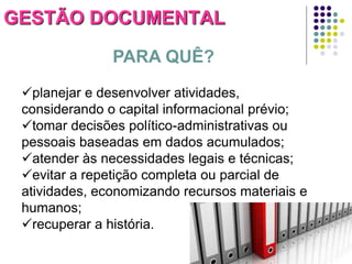 GESTÃO DOCUMENTAL
PARA QUÊ?
planejar e desenvolver atividades,
considerando o capital informacional prévio;
tomar decisões político-administrativas ou
pessoais baseadas em dados acumulados;
atender às necessidades legais e técnicas;
evitar a repetição completa ou parcial de
atividades, economizando recursos materiais e
humanos;
recuperar a história.

 
