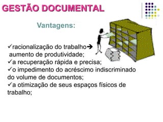 GESTÃO DOCUMENTAL
Vantagens:
racionalização do trabalho
aumento de produtividade;
a recuperação rápida e precisa;
o impedimento do acréscimo indiscriminado
do volume de documentos;
a otimização de seus espaços físicos de
trabalho;

 