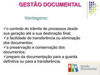 GESTÃO DOCUMENTAL
Vantagens:
o controle do trâmite de processos desde
sua geração até a sua destinação final;
a facilidade de transferência ou eliminação
dos documentos;
a preservação e conservação dos
documentos;
preparo da documentação para a guarda
definitiva ou para a transferência.

 