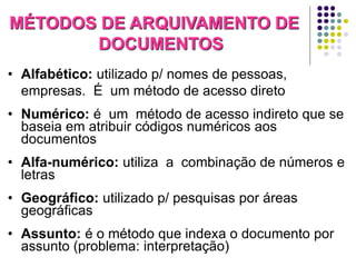 MÉTODOS DE ARQUIVAMENTO DE
DOCUMENTOS
• Alfabético: utilizado p/ nomes de pessoas,
empresas. É um método de acesso direto
• Numérico: é um método de acesso indireto que se
baseia em atribuir códigos numéricos aos
documentos

• Alfa-numérico: utiliza a combinação de números e
letras
• Geográfico: utilizado p/ pesquisas por áreas
geográficas
• Assunto: é o método que indexa o documento por
assunto (problema: interpretação)

 
