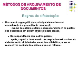 MÉTODOS DE ARQUIVAMENTO DE
DOCUMENTOS
Regras de alfabetação
• Documentos geográficos – principal elemento a ser
considerado é a procedência ou o local:
- Nome do estado, cidade e correspondente as pastas
são guardadas em ordem alfabética pela cidade.

. Correspondência com outros países:
- país, capital e do nome do correspondente as demais
cidades serão albfabetadas em ordem alfabética, após as
respectivas capitais dos países a que se referem.

 