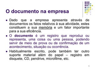 O documento na empresa






Dado que a empresa apresenta através de
documentos os fatos relativos à sua atividade, estes
constituem a sua memória e um fator importante
para a sua eficiência.
O documento é um registro que reproduz ou
representa, uma coisa ou uma pessoa, podendo
servir de meio de prova ou de confirmação de um
acontecimento, situação ou ocorrência.
Habitualmente escrito, pode também ter outro
suporte material além do papel – registro em
disquete, CD, pendrive, microfilme, etc.
4

 