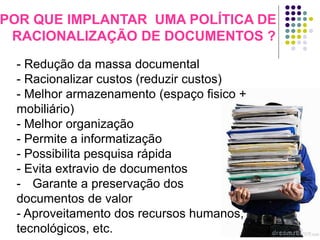 POR QUE IMPLANTAR UMA POLÍTICA DE
RACIONALIZAÇÃO DE DOCUMENTOS ?
- Redução da massa documental
- Racionalizar custos (reduzir custos)
- Melhor armazenamento (espaço fisico +
mobiliário)
- Melhor organização
- Permite a informatização
- Possibilita pesquisa rápida
- Evita extravio de documentos
- Garante a preservação dos
documentos de valor
- Aproveitamento dos recursos humanos,
tecnológicos, etc.

 