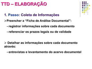 TTD – ELABORAÇÃO
1. Passo: Coleta de Informações
Preencher a “Ficha de Análise Documental”:

- registrar informações sobre cada documento
- referenciar os prazos legais ou de validade

 Detalhar as informações sobre cada documento
através:
- entrevistas e levantamento do acervo documental

 