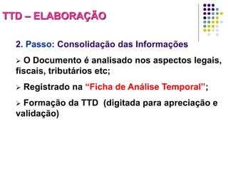 TTD – ELABORAÇÃO
2. Passo: Consolidação das Informações
O Documento é analisado nos aspectos legais,
fiscais, tributários etc;




Registrado na “Ficha de Análise Temporal”;

Formação da TTD (digitada para apreciação e
validação)


 