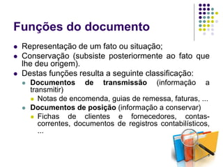 Funções do documento




Representação de um fato ou situação;
Conservação (subsiste posteriormente ao fato que
lhe deu origem).
Destas funções resulta a seguinte classificação:




Documentos de transmissão (informação a
transmitir)
 Notas de encomenda, guias de remessa, faturas, ...
Documentos de posição (informação a conservar)
 Fichas
de clientes e fornecedores, contascorrentes, documentos de registros contabilísticos,
...

5

 