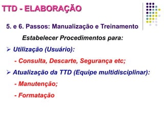 TTD - ELABORAÇÃO
5. e 6. Passos: Manualização e Treinamento
Estabelecer Procedimentos para:
 Utilização (Usuário):

- Consulta, Descarte, Segurança etc;
 Atualização da TTD (Equipe multidisciplinar):
- Manutenção;
- Formatação

 