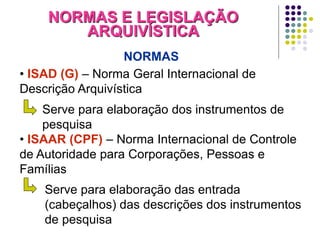 NORMAS E LEGISLAÇÃO
ARQUIVÍSTICA
NORMAS
• ISAD (G) – Norma Geral Internacional de
Descrição Arquivística

Serve para elaboração dos instrumentos de
pesquisa
• ISAAR (CPF) – Norma Internacional de Controle
de Autoridade para Corporações, Pessoas e
Famílias
Serve para elaboração das entrada
(cabeçalhos) das descrições dos instrumentos
de pesquisa

 