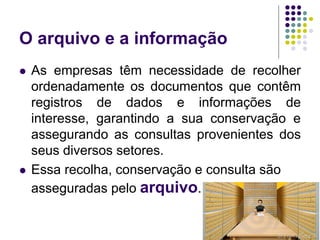 O arquivo e a informação




As empresas têm necessidade de recolher
ordenadamente os documentos que contêm
registros de dados e informações de
interesse, garantindo a sua conservação e
assegurando as consultas provenientes dos
seus diversos setores.
Essa recolha, conservação e consulta são
asseguradas pelo arquivo.
6

 