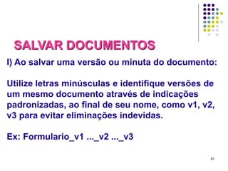 SALVAR DOCUMENTOS
I) Ao salvar uma versão ou minuta do documento:
Utilize letras minúsculas e identifique versões de
um mesmo documento através de indicações
padronizadas, ao final de seu nome, como v1, v2,
v3 para evitar eliminações indevidas.
Ex: Formulario_v1 ..._v2 ..._v3
67

 