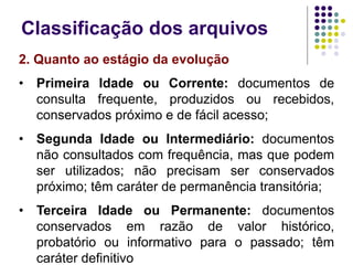 Classificação dos arquivos
2. Quanto ao estágio da evolução
• Primeira Idade ou Corrente: documentos de
consulta frequente, produzidos ou recebidos,
conservados próximo e de fácil acesso;
• Segunda Idade ou Intermediário: documentos
não consultados com frequência, mas que podem
ser utilizados; não precisam ser conservados
próximo; têm caráter de permanência transitória;
• Terceira Idade ou Permanente: documentos
conservados em razão de valor histórico,
probatório ou informativo para o passado; têm
caráter definitivo

 