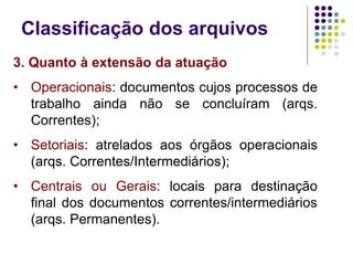 Classificação dos arquivos
3. Quanto à extensão da atuação
• Operacionais: documentos cujos processos de
trabalho ainda não se concluíram (arqs.
Correntes);
• Setoriais: atrelados aos órgãos operacionais
(arqs. Correntes/Intermediários);
• Centrais ou Gerais: locais para destinação
final dos documentos correntes/intermediários
(arqs. Permanentes).

 