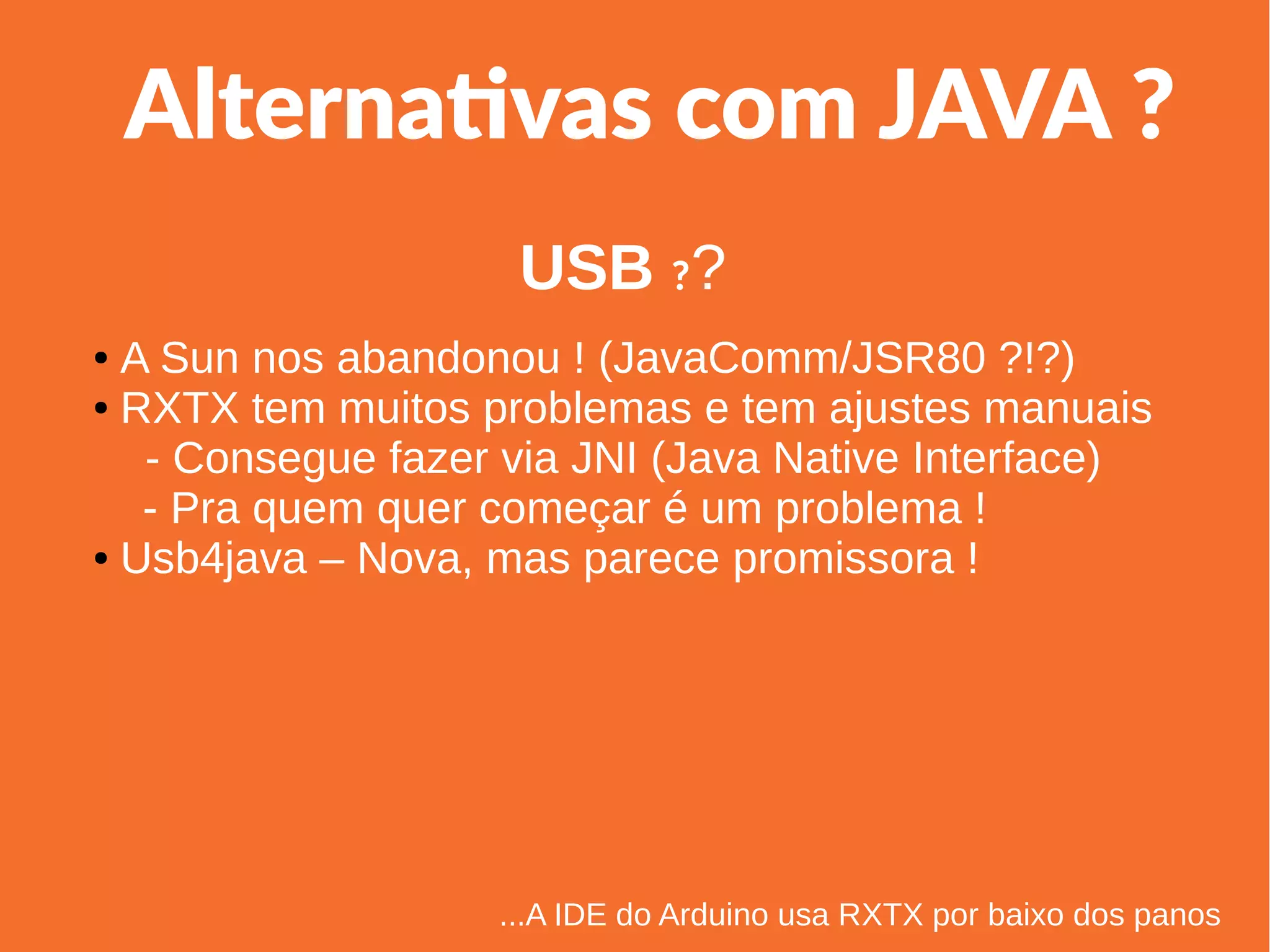 1
Linha 1 Linha 2 Linha 3 Linha 4
0
2
4
6
8
10
12
Coluna 1
Coluna 2
Coluna 3
Alternativas com JAVA ?
● A Sun nos abandonou ! (JavaComm/JSR80 ?!?)
● RXTX tem muitos problemas e tem ajustes manuais
- Consegue fazer via JNI (Java Native Interface)
- Pra quem quer começar é um problema !
● Usb4java – Nova, mas parece promissora !
...A IDE do Arduino usa RXTX por baixo dos panos
USB ??
 