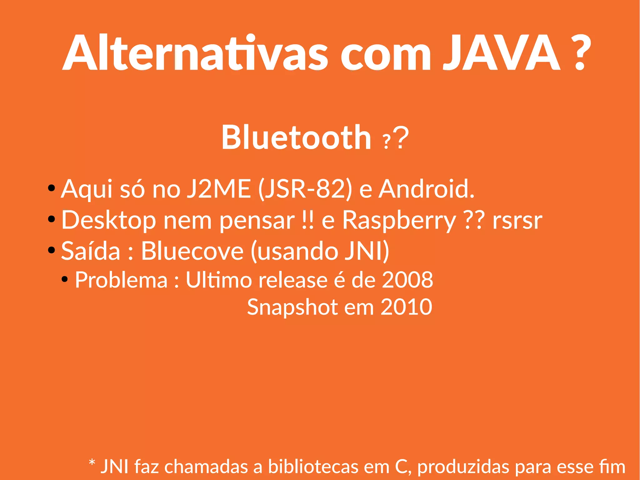 1
Linha 1 Linha 2 Linha 3 Linha 4
0
2
4
6
8
10
12
Coluna 1
Coluna 2
Coluna 3
Alternativas com JAVA ?
●
Aqui só no J2ME (JSR-82) e Android.
●
Desktop nem pensar !! e Raspberry ?? rsrsr
●
Saída : Bluecove (usando JNI)
●
Problema : Ultimo release é de 2008
Snapshot em 2010
Bluetooth ??
* JNI faz chamadas a bibliotecas em C, produzidas para esse fim
 