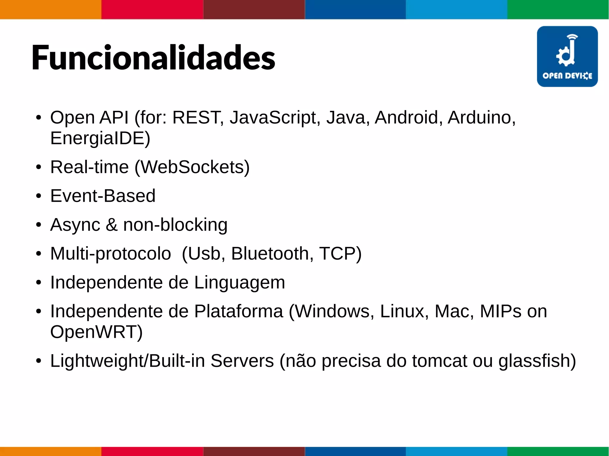 Funcionalidades
● Open API (for: REST, JavaScript, Java, Android, Arduino,
EnergiaIDE)
● Real-time (WebSockets)
● Event-Based
● Async & non-blocking
● Multi-protocolo (Usb, Bluetooth, TCP)
● Independente de Linguagem
● Independente de Plataforma (Windows, Linux, Mac, MIPs on
OpenWRT)
● Lightweight/Built-in Servers (não precisa do tomcat ou glassfish)
 