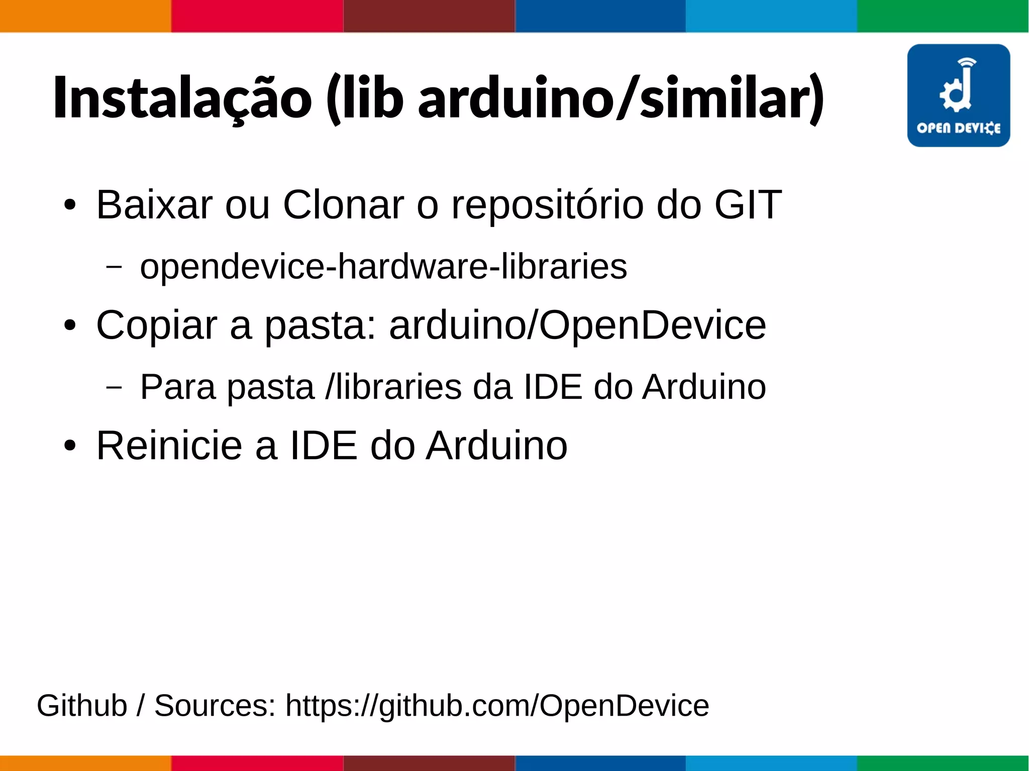Instalação (lib arduino/similar)
● Baixar ou Clonar o repositório do GIT
– opendevice-hardware-libraries
● Copiar a pasta: arduino/OpenDevice
– Para pasta /libraries da IDE do Arduino
● Reinicie a IDE do Arduino
Github / Sources: https://github.com/OpenDevice
 