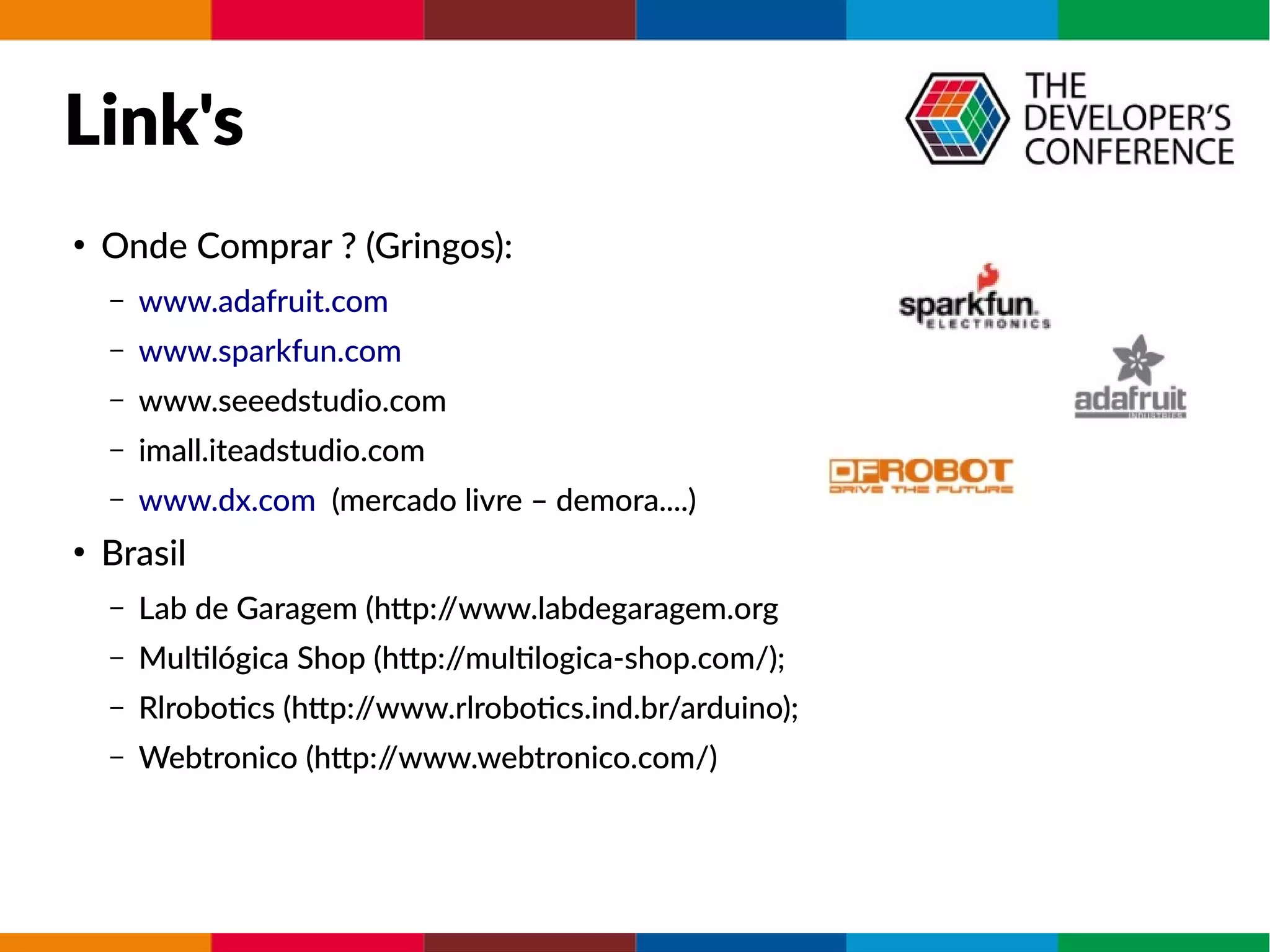 Link's
●
Onde Comprar ? (Gringos):
– www.adafruit.com
– www.sparkfun.com
– www.seeedstudio.com
– imall.iteadstudio.com
– www.dx.com (mercado livre – demora....)
●
Brasil
– Lab de Garagem (http://www.labdegaragem.org
– Multilógica Shop (http://multilogica-shop.com/);
– Rlrobotics (http://www.rlrobotics.ind.br/arduino);
– Webtronico (http://www.webtronico.com/)
 