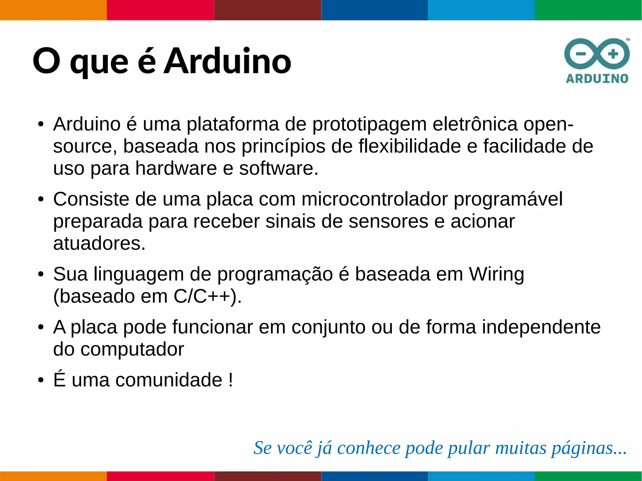O que é Arduino
● Arduino é uma plataforma de prototipagem eletrônica open-
source, baseada nos princípios de flexibilidade e facilidade de
uso para hardware e software.
● Consiste de uma placa com microcontrolador programável
preparada para receber sinais de sensores e acionar
atuadores.
● Sua linguagem de programação é baseada em Wiring
(baseado em C/C++).
● A placa pode funcionar em conjunto ou de forma independente
do computador
● É uma comunidade !
Se você já conhece pode pular muitas páginas...
 