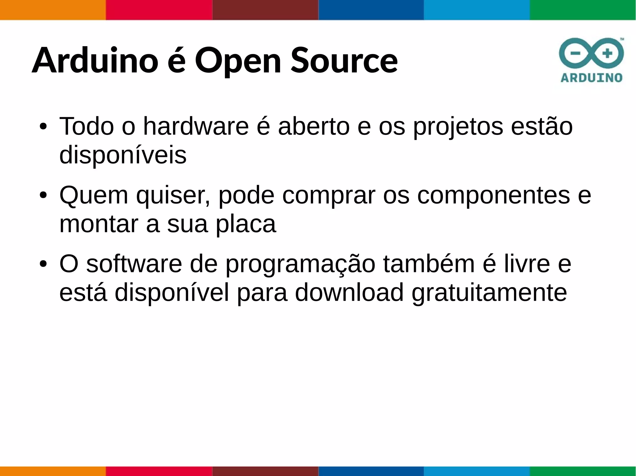 Arduino é Open Source
● Todo o hardware é aberto e os projetos estão
disponíveis
● Quem quiser, pode comprar os componentes e
montar a sua placa
● O software de programação também é livre e
está disponível para download gratuitamente
 