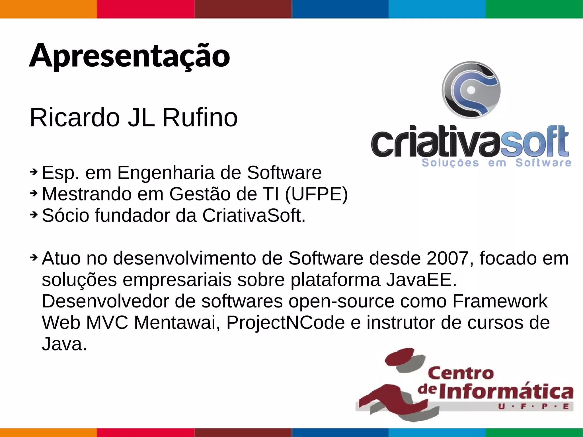 AgendaApresentação
Ricardo JL Rufino
➔ Esp. em Engenharia de Software
➔ Mestrando em Gestão de TI (UFPE)
➔ Sócio fundador da CriativaSoft.
➔ Atuo no desenvolvimento de Software desde 2007, focado em
soluções empresariais sobre plataforma JavaEE.
Desenvolvedor de softwares open-source como Framework
Web MVC Mentawai, ProjectNCode e instrutor de cursos de
Java.
 