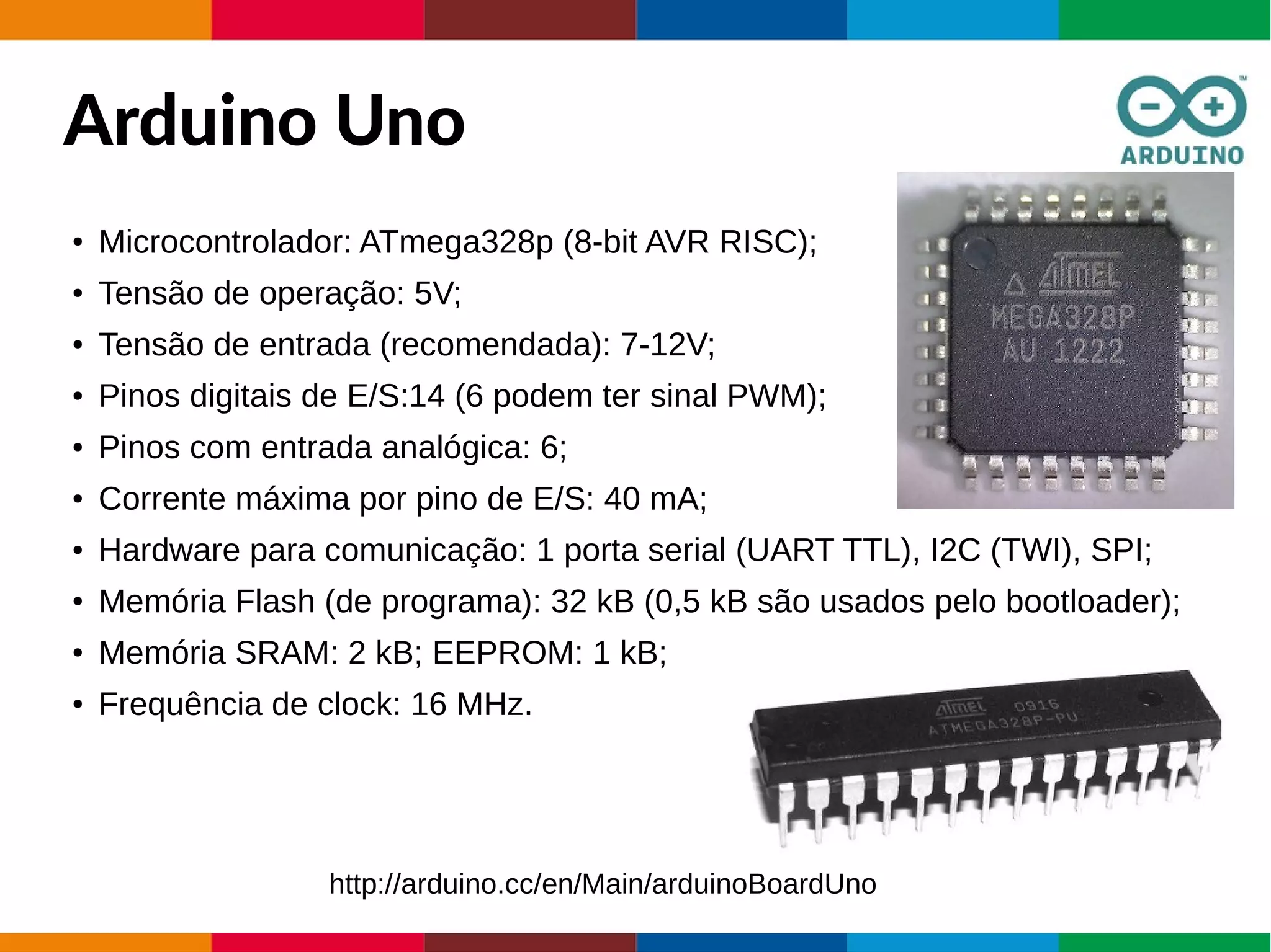 Arduino Uno
● Microcontrolador: ATmega328p (8-bit AVR RISC);
● Tensão de operação: 5V;
● Tensão de entrada (recomendada): 7-12V;
● Pinos digitais de E/S:14 (6 podem ter sinal PWM);
● Pinos com entrada analógica: 6;
● Corrente máxima por pino de E/S: 40 mA;
● Hardware para comunicação: 1 porta serial (UART TTL), I2C (TWI), SPI;
● Memória Flash (de programa): 32 kB (0,5 kB são usados pelo bootloader);
● Memória SRAM: 2 kB; EEPROM: 1 kB;
● Frequência de clock: 16 MHz.
http://arduino.cc/en/Main/arduinoBoardUno
 