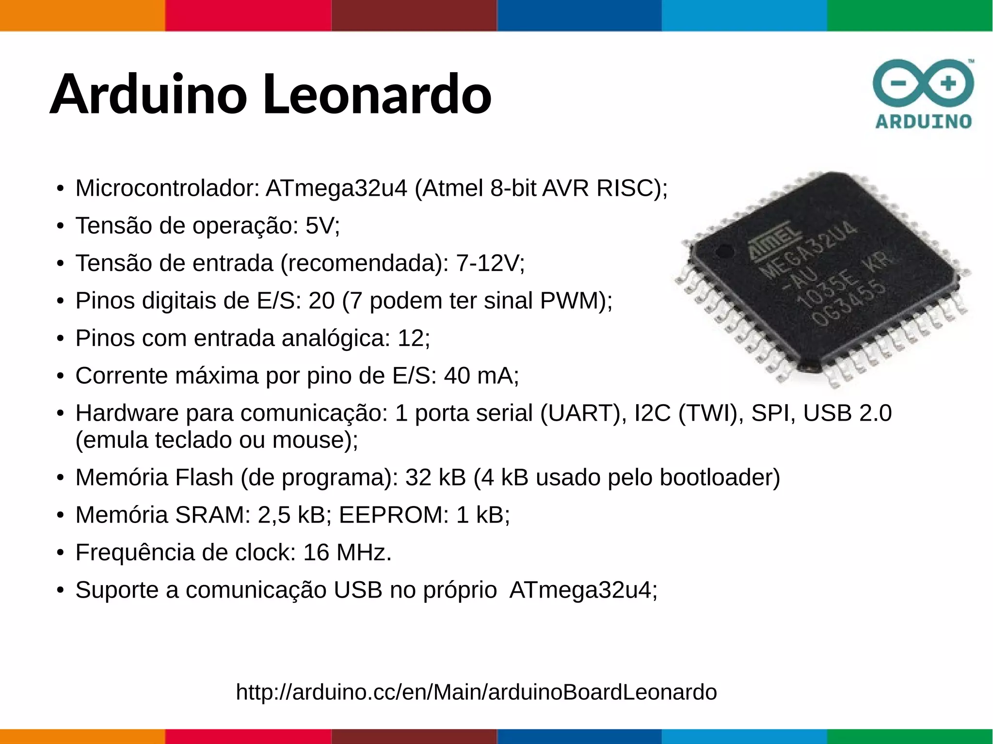 Arduino Leonardo
● Microcontrolador: ATmega32u4 (Atmel 8-bit AVR RISC);
● Tensão de operação: 5V;
● Tensão de entrada (recomendada): 7-12V;
● Pinos digitais de E/S: 20 (7 podem ter sinal PWM);
● Pinos com entrada analógica: 12;
● Corrente máxima por pino de E/S: 40 mA;
● Hardware para comunicação: 1 porta serial (UART), I2C (TWI), SPI, USB 2.0
(emula teclado ou mouse);
● Memória Flash (de programa): 32 kB (4 kB usado pelo bootloader)
● Memória SRAM: 2,5 kB; EEPROM: 1 kB;
● Frequência de clock: 16 MHz.
● Suporte a comunicação USB no próprio ATmega32u4;
http://arduino.cc/en/Main/arduinoBoardLeonardo
 
