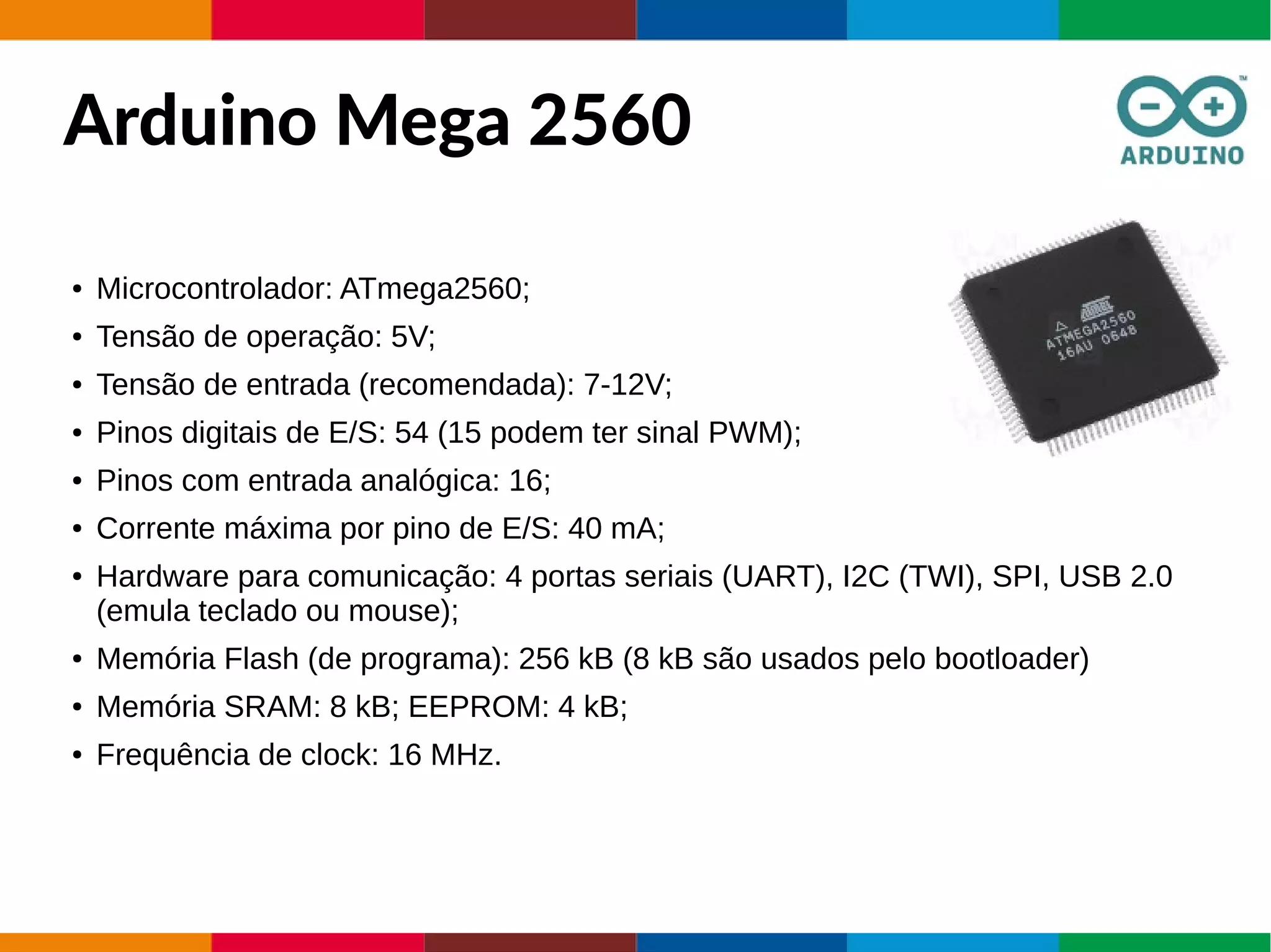 Arduino Mega 2560
● Microcontrolador: ATmega2560;
● Tensão de operação: 5V;
● Tensão de entrada (recomendada): 7-12V;
● Pinos digitais de E/S: 54 (15 podem ter sinal PWM);
● Pinos com entrada analógica: 16;
● Corrente máxima por pino de E/S: 40 mA;
● Hardware para comunicação: 4 portas seriais (UART), I2C (TWI), SPI, USB 2.0
(emula teclado ou mouse);
● Memória Flash (de programa): 256 kB (8 kB são usados pelo bootloader)
● Memória SRAM: 8 kB; EEPROM: 4 kB;
● Frequência de clock: 16 MHz.
 