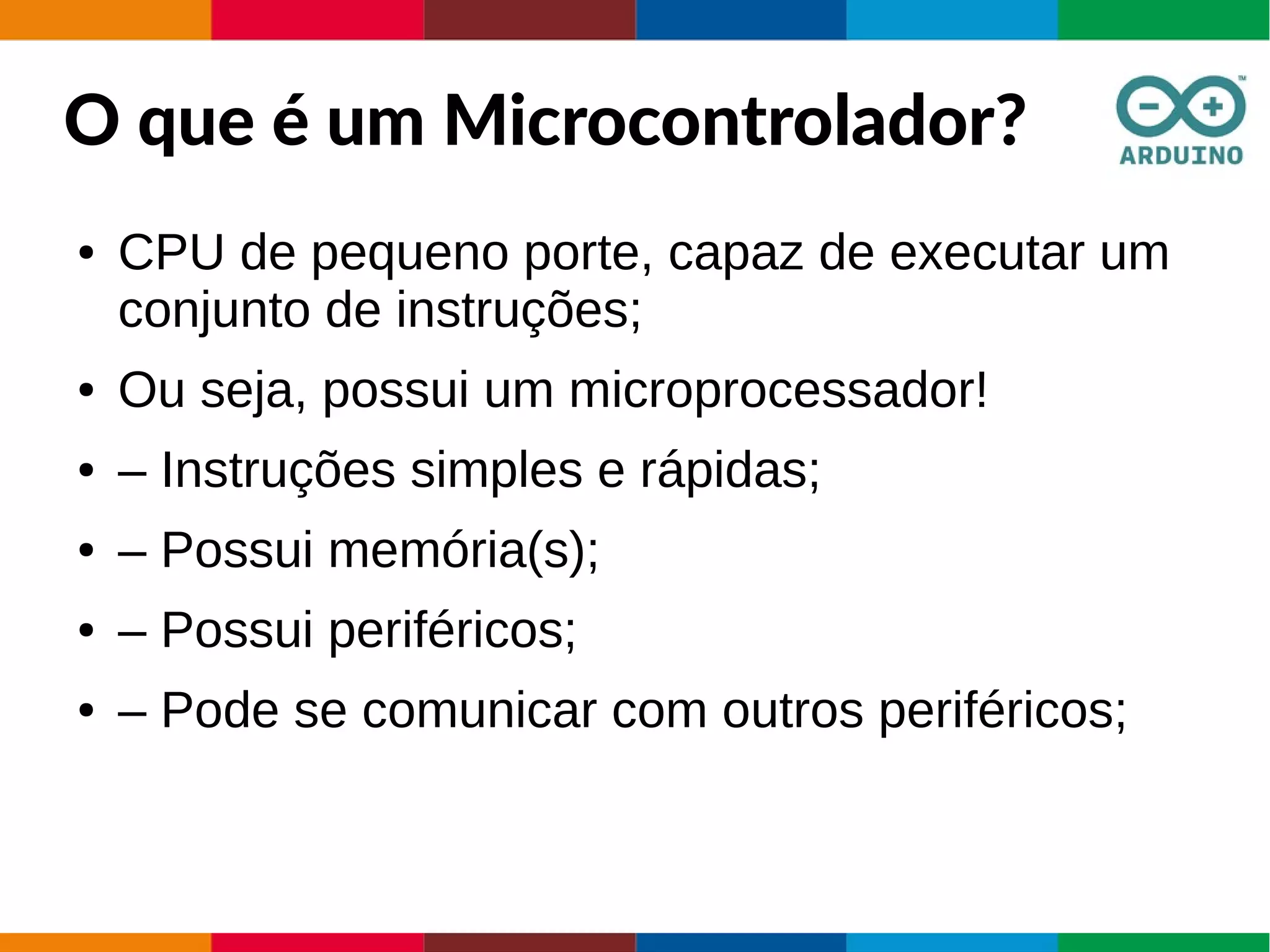 O que é um Microcontrolador?
● CPU de pequeno porte, capaz de executar um
conjunto de instruções;
● Ou seja, possui um microprocessador!
● – Instruções simples e rápidas;
● – Possui memória(s);
● – Possui periféricos;
● – Pode se comunicar com outros periféricos;
 
