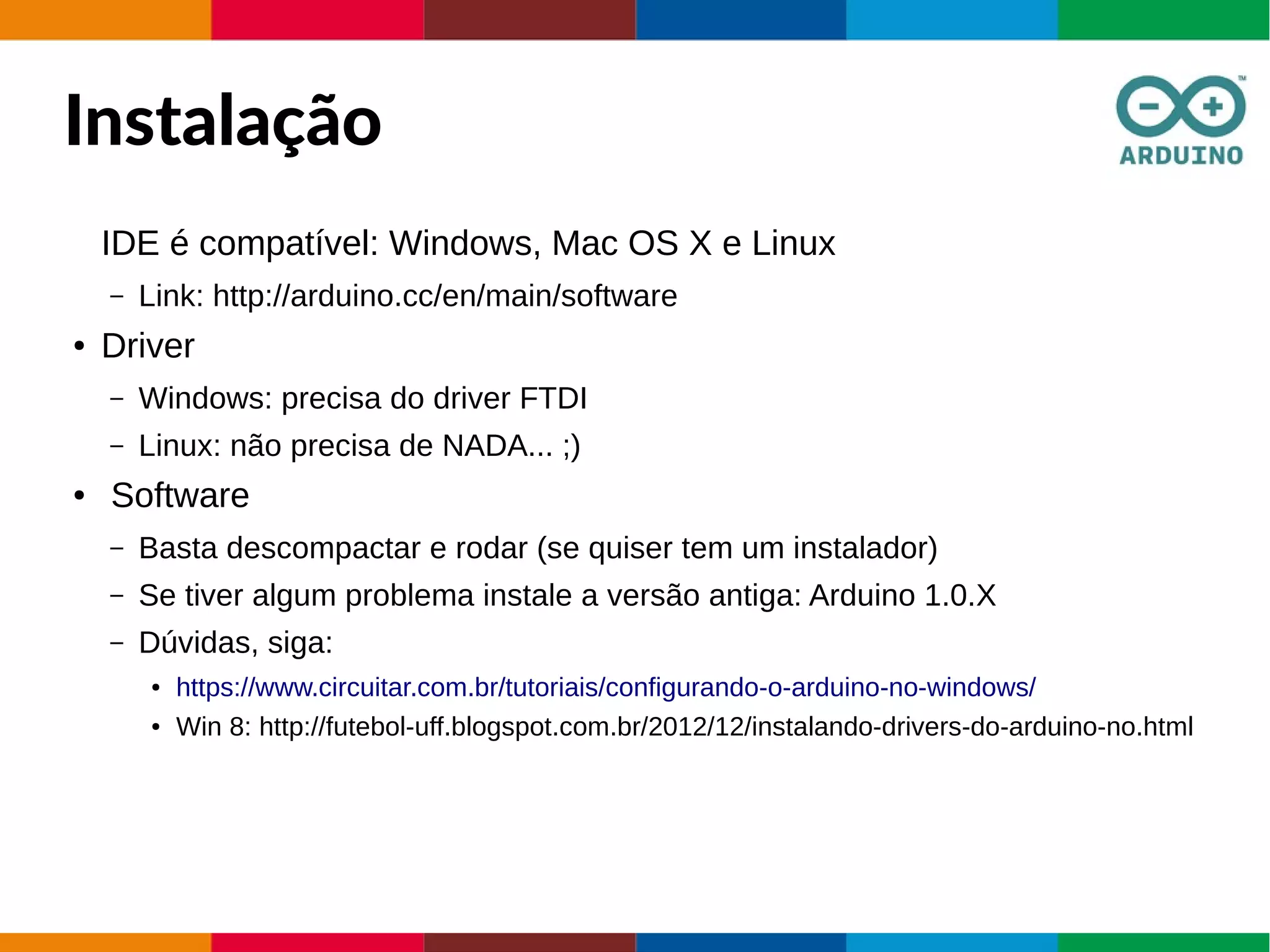 Instalação
IDE é compatível: Windows, Mac OS X e Linux
– Link: http://arduino.cc/en/main/software
● Driver
– Windows: precisa do driver FTDI
– Linux: não precisa de NADA... ;)
● Software
– Basta descompactar e rodar (se quiser tem um instalador)
– Se tiver algum problema instale a versão antiga: Arduino 1.0.X
– Dúvidas, siga:
● https://www.circuitar.com.br/tutoriais/configurando-o-arduino-no-windows/
● Win 8: http://futebol-uff.blogspot.com.br/2012/12/instalando-drivers-do-arduino-no.html
 