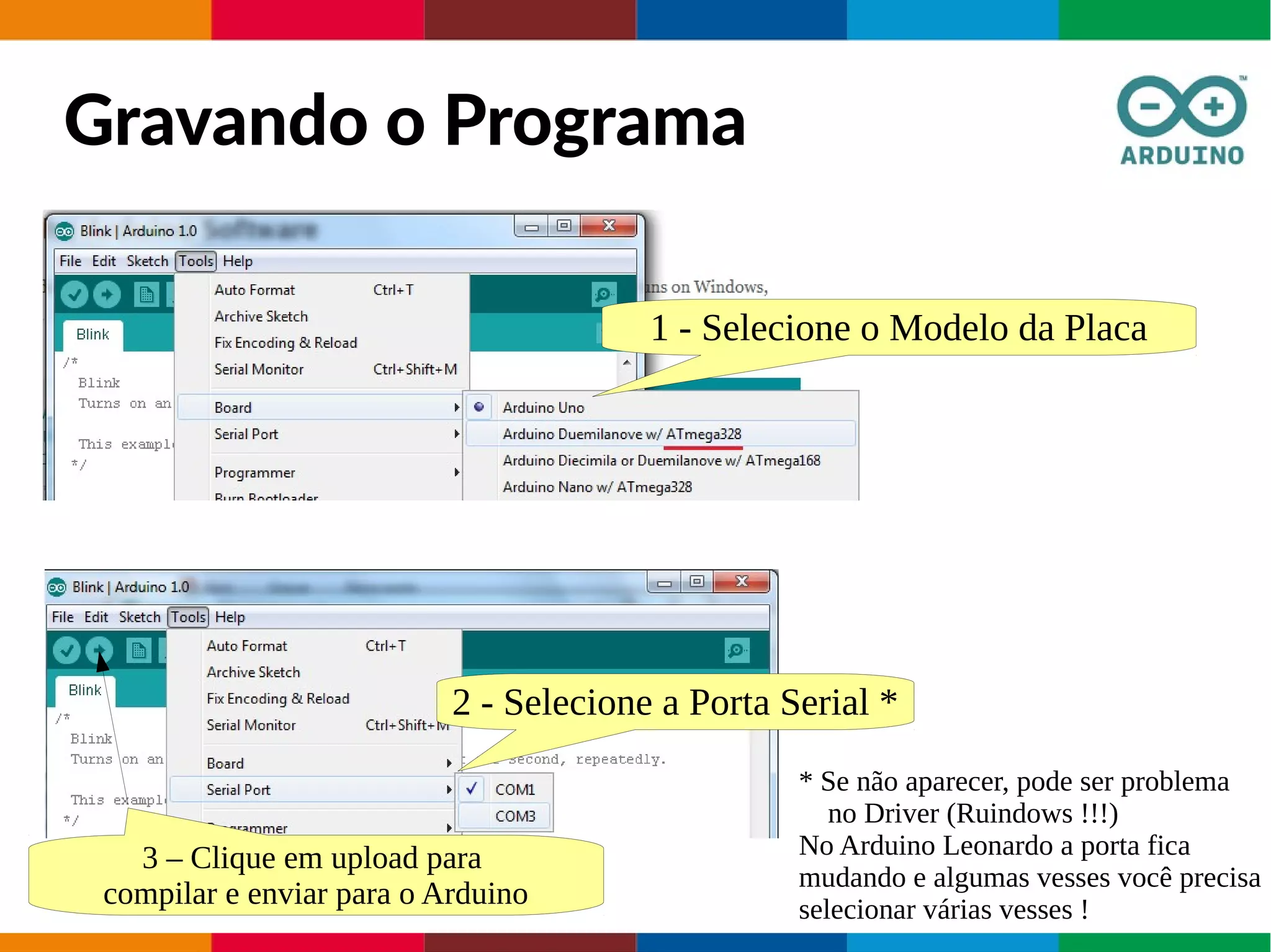 Gravando o Programa
1 - Selecione o Modelo da Placa
2 - Selecione a Porta Serial *
* Se não aparecer, pode ser problema
no Driver (Ruindows !!!)
No Arduino Leonardo a porta fica
mudando e algumas vesses você precisa
selecionar várias vesses !
3 – Clique em upload para
compilar e enviar para o Arduino
 