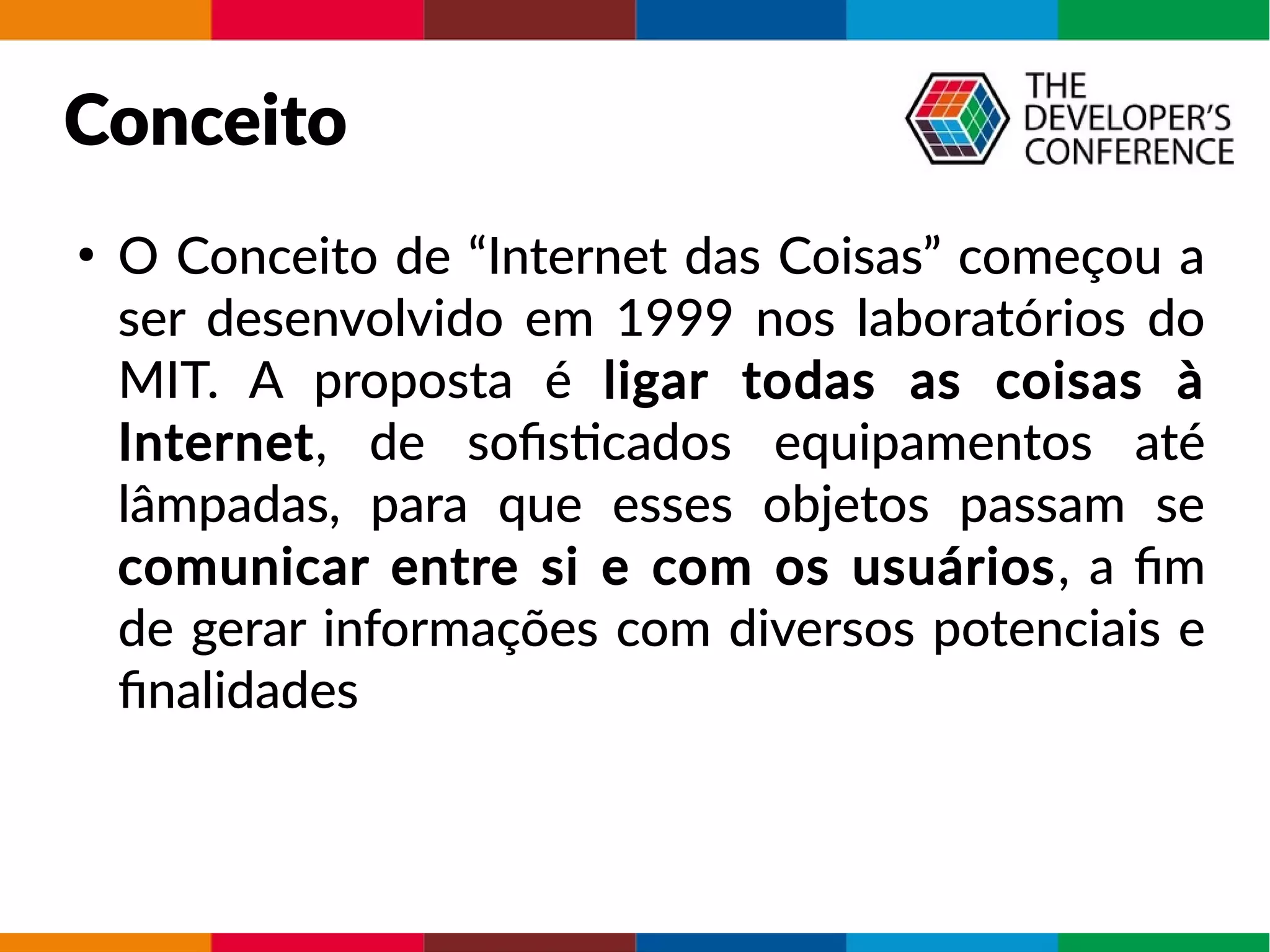 Conceito
●
O Conceito de “Internet das Coisas” começou a
ser desenvolvido em 1999 nos laboratórios do
MIT. A proposta é ligar todas as coisas à
Internet, de sofisticados equipamentos até
lâmpadas, para que esses objetos passam se
comunicar entre si e com os usuários, a fim
de gerar informações com diversos potenciais e
finalidades
 