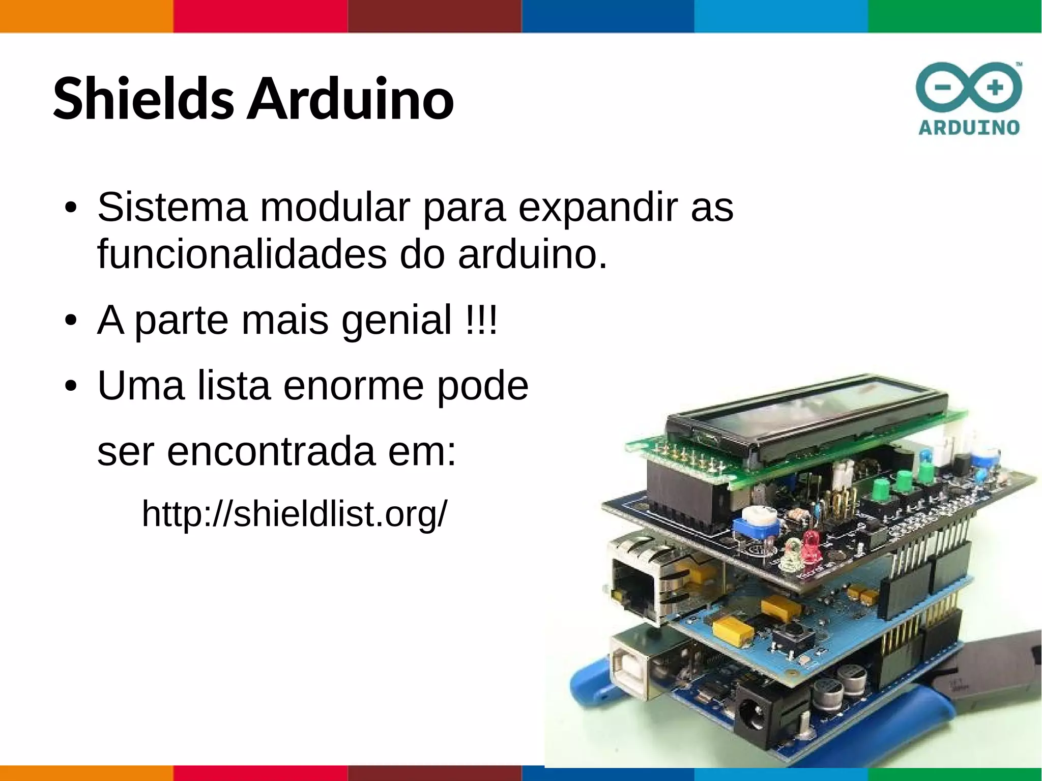Shields Arduino
● Sistema modular para expandir as
funcionalidades do arduino.
● A parte mais genial !!!
● Uma lista enorme pode
ser encontrada em:
http://shieldlist.org/
 
