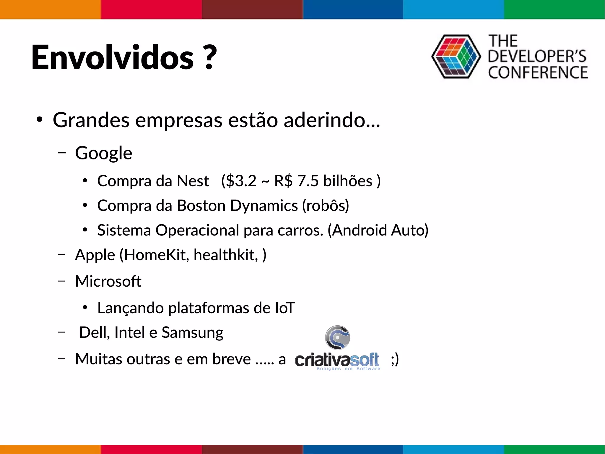 Envolvidos ?
●
Grandes empresas estão aderindo...
– Google
●
Compra da Nest ($3.2 ~ R$ 7.5 bilhões )
●
Compra da Boston Dynamics (robôs)
●
Sistema Operacional para carros. (Android Auto)
– Apple (HomeKit, healthkit, )
– Microsof
●
Lançando plataformas de IoT
– Dell, Intel e Samsung
– Muitas outras e em breve ….. a ;)
 