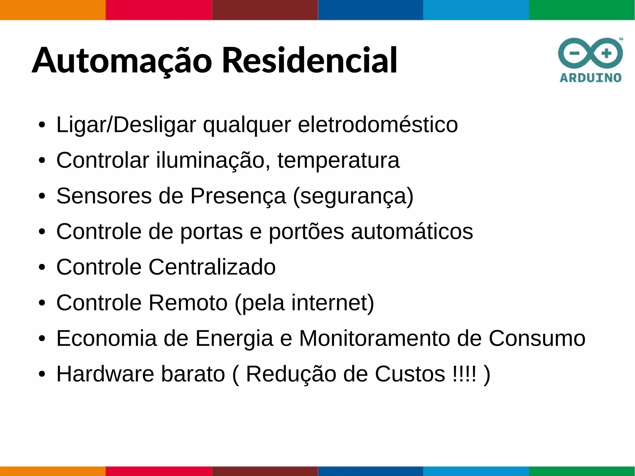 Automação Residencial
● Ligar/Desligar qualquer eletrodoméstico
● Controlar iluminação, temperatura
● Sensores de Presença (segurança)
● Controle de portas e portões automáticos
● Controle Centralizado
● Controle Remoto (pela internet)
● Economia de Energia e Monitoramento de Consumo
● Hardware barato ( Redução de Custos !!!! )
 