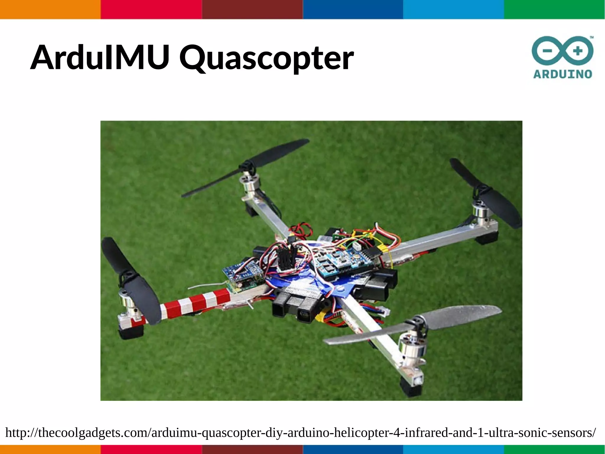 ArduIMU Quascopter
http://thecoolgadgets.com/arduimu-quascopter-diy-arduino-helicopter-4-infrared-and-1-ultra-sonic-sensors/
 