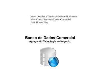 Curso: Análise e Desenvolvimento de Sistemas
   Mini-Curso: Banco de Dados Comercial
   Prof. Hilson Silva




Banco de Dados Comercial
 Agregando Tecnologia ao Negocio.
 