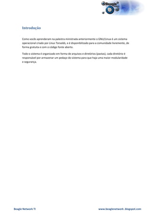 Introdução

      Como vocês aprenderam na palestra ministrada anteriormente o GNU/Linux é um sistema
      operacional criado por Linus Torvalds, e é disponibilizado para a comunidade livremente, de
      forma gratuita e com o código fonte aberto.

      Todo o sistema é organizado em forma de arquivos e diretórios (pastas), cada diretório é
      responsável por armazenar um pedaço do sistema para que haja uma maior modularidade
      e segurança.




Beagle Network TI                                                     www.beaglenetwork .blogspot.com
 