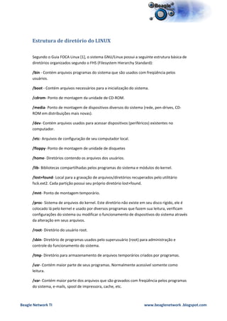 Estrutura de diretório do LINUX

      Segundo o Guia FOCA Linux [1], o sistema GNU/Linux possui a seguinte estrutura básica de
      diretórios organizados segundo o FHS (Filesystem Hierarchy Standard):

      /bin - Contém arquivos programas do sistema que são usados com freqüência pelos
      usuários.

      /boot - Contém arquivos necessários para a inicialização do sistema.

      /cdrom- Ponto de montagem da unidade de CD-ROM.

      /media- Ponto de montagem de dispositivos diversos do sistema (rede, pen-drives, CD-
      ROM em distribuições mais novas).

      /dev- Contém arquivos usados para acessar dispositivos (periféricos) existentes no
      computador.

      /etc- Arquivos de configuração de seu computador local.

      /floppy- Ponto de montagem de unidade de disquetes

      /home- Diretórios contendo os arquivos dos usuários.

      /lib- Bibliotecas compartilhadas pelos programas do sistema e módulos do kernel.

      /lost+found- Local para a gravação de arquivos/diretórios recuperados pelo utilitário
      fsck.ext2. Cada partição possui seu próprio diretório lost+found.

      /mnt- Ponto de montagem temporário.

      /proc- Sistema de arquivos do kernel. Este diretório não existe em seu disco rígido, ele é
      colocado lá pelo kernel e usado por diversos programas que fazem sua leitura, verificam
      configurações do sistema ou modificar o funcionamento de dispositivos do sistema através
      da alteração em seus arquivos.

      /root- Diretório do usuário root.

      /sbin- Diretório de programas usados pelo superusuário (root) para administração e
      controle do funcionamento do sistema.

      /tmp- Diretório para armazenamento de arquivos temporários criados por programas.

      /usr- Contém maior parte de seus programas. Normalmente acessível somente como
      leitura.

      /var- Contém maior parte dos arquivos que são gravados com freqüência pelos programas
      do sistema, e-mails, spool de impressora, cache, etc.



Beagle Network TI                                                      www.beaglenetwork .blogspot.com
 