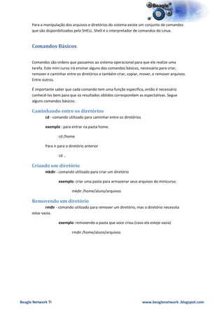 Para a manipulação dos arquivos e diretórios do sistema existe um conjunto de comandos
      que são disponibilizados pelo SHELL. Shell é o interpretador de comandos do Linux.


      Comandos Básicos

      Comandos são ordens que passamos ao sistema operacional para que ele realize uma
      tarefa. Este mini curso irá ensinar alguns dos comandos básicos, necessário para criar,
      remover e caminhar entre os diretórios e também criar, copiar, mover, e remover arquivos.
      Entre outros.

      É importante saber que cada comando tem uma função especifica, então é necessário
      conhecê-los bem para que os resultados obtidos correspondam as espectativas. Segue
      alguns comandos básicos:

      Caminhando entre os diretórios
             cd - comando utilizado para caminhar entre os diretórios

             exemplo : para entrar na pasta home.

                     cd /home

             Para ir para o diretório anterior

                     cd ..

      Criando um diretório
             mkdir - comando utilizado para criar um diretório

                     exemplo: criar uma pasta para armazenar seus arquivos do minicurso.

                             mkdir /home/aluno/arquivos

      Removendo um diretório
              rmdir - comando utilizado para remover um diretório, mas o diretório necessita
      estar vazio.

                     exemplo: removendo a pasta que voce criou (caso ela esteje vazia)

                             rmdir /home/aluno/arquivos




Beagle Network TI                                                       www.beaglenetwork .blogspot.com
 