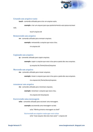 Criando um arquivo vazio
              touch - comando utilizado para criar um arquivo vazio.

                     exemplo: criar um arquivo para que posteriormente voce possa escrever
      nele.

                             touch arquivo.txt

      Removendo um arquivo
              rm - comando utilizado para remover arquivos.

                     exemplo: removendo o arquivo que voce criou.

                             rm arquivo.txt



      Copiando um arquivo
              cp - comando utilizado para copiar arquivos.

                     exemplo: copiar o arquivo que voce criou para a pasta dos seus arquivos.

                             cp arquivo.txt /home/aluno/arquivos

      Movendo um arquivo
              mv - comando utilizado para mover arquivos.

                     exemplo: mover o arquivo que voce criou para a pasta dos seus arquivos.

                             mv arquivo.txt /home/aluno/arquivos

      renomear um arquivo
              mv - comando utilizado para renomear arquivos.

                     exemplo: renomear o arquivo que voce criou.

                             mv arquivo.txt meuarquivo

      Escrevendo uma mensagem
              echo - comando utilizado para escrever uma mensagem.

                     exemplo: escrevendo uma mensagem na tela

                             echo "Minha primeira mensagem no shell"

                     Escrevendo no arquivo vazio que voce criou
                           echo "esse arquivo não esta mais vazio" > arquivo.txt




Beagle Network TI                                                      www.beaglenetwork .blogspot.com
 