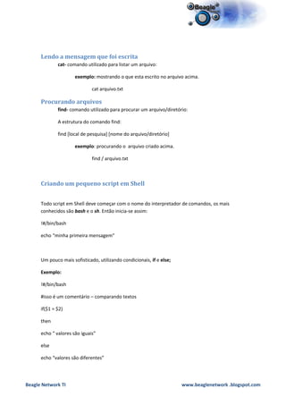 Lendo a mensagem que foi escrita
              cat- comando utilizado para listar um arquivo:

                      exemplo: mostrando o que esta escrito no arquivo acima.

                              cat arquivo.txt

      Procurando arquivos
              find- comando utilizado para procurar um arquivo/diretório:

              A estrutura do comando find:

              find [local de pesquisa] [nome do arquivo/diretório]

                      exemplo: procurando o arquivo criado acima.

                              find / arquivo.txt



      Criando um pequeno script em Shell


      Todo script em Shell deve começar com o nome do interpretador de comandos, os mais
      conhecidos são bash e o sh. Então inicia-se assim:

      !#/bin/bash

      echo “minha primeira mensagem”



      Um pouco mais sofisticado, utilizando condicionais, if e else;

      Exemplo:

      !#/bin/bash

      #isso é um comentário – comparando textos

      if($1 = $2)

      then

      echo “ valores são iguais”

      else

      echo “valores são diferentes”




Beagle Network TI                                                      www.beaglenetwork .blogspot.com
 
