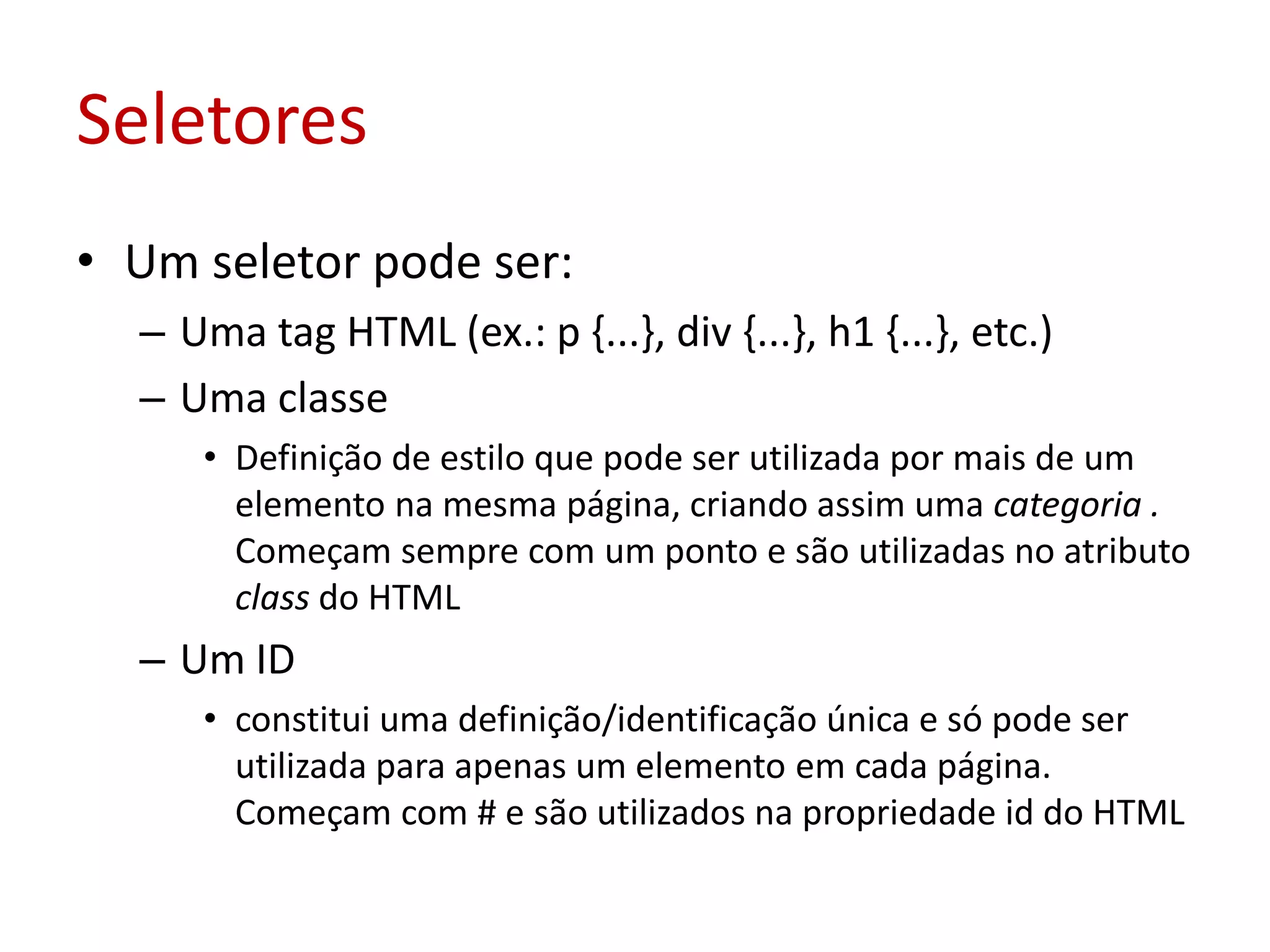 SeletoresUm seletor pode ser:Uma tag HTML (ex.: p {...}, div {...}, h1 {...}, etc.)Uma classeDefinição de estilo que pode ser utilizada por mais de um elemento na mesma página, criando assim uma categoria . Começam sempre com um ponto e são utilizadas no atributo class do HTMLUm IDconstitui uma definição/identificação única e só pode ser utilizada para apenas um elemento em cada página. Começam com # e são utilizados na propriedade id do HTML