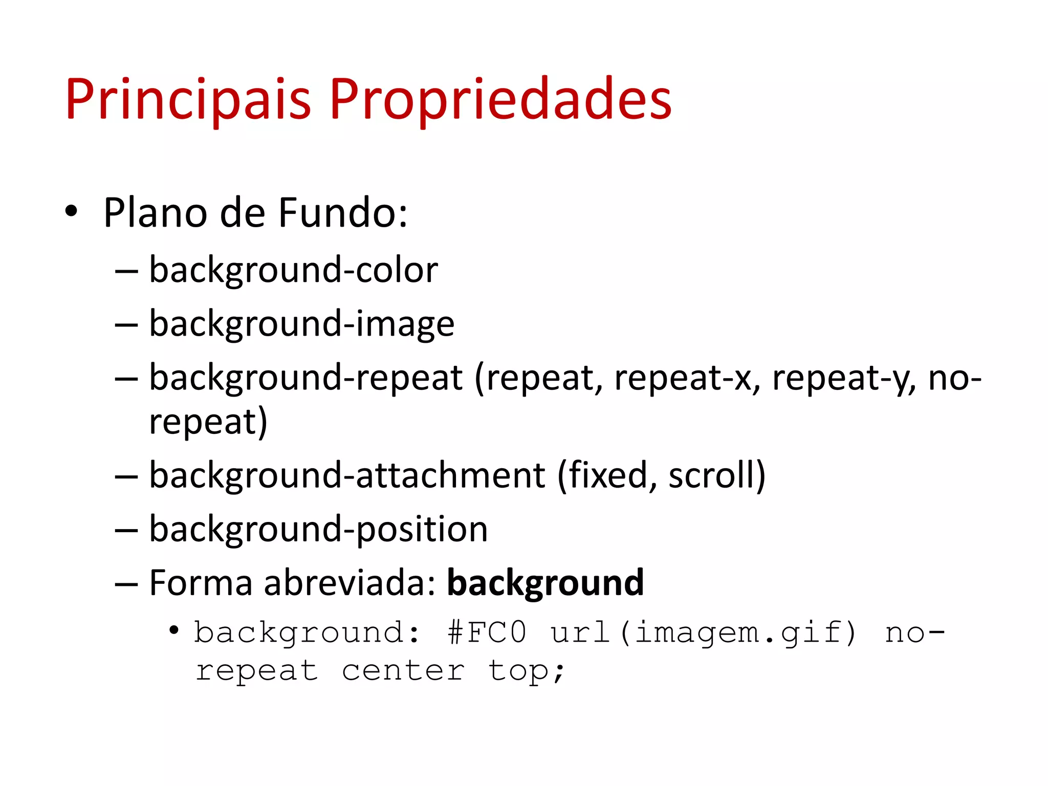 Principais PropriedadesPlano de Fundo:background-colorbackground-imagebackground-repeat (repeat, repeat-x, repeat-y, no-repeat) background-attachment (fixed, scroll)background-positionForma abreviada: backgroundbackground: #FC0 url(imagem.gif) no-repeat center top; 	
