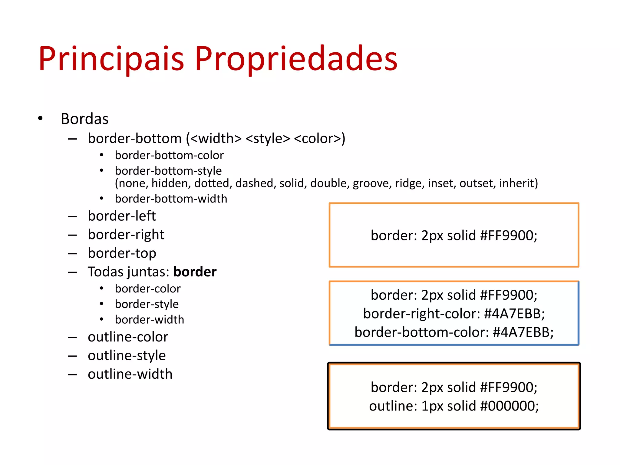 Principais PropriedadesBordasborder-bottom (<width> <style> <color>)border-bottom-colorborder-bottom-style (none, hidden, dotted, dashed, solid, double, groove, ridge, inset, outset, inherit)border-bottom-widthborder-leftborder-rightborder-topTodas juntas: borderborder-colorborder-styleborder-widthoutline-coloroutline-styleoutline-widthborder: 2px solid #FF9900;border: 2px solid #FF9900;border-right-color: #4A7EBB;border-bottom-color: #4A7EBB;border: 2px solid #FF9900;outline: 1px solid #000000;
