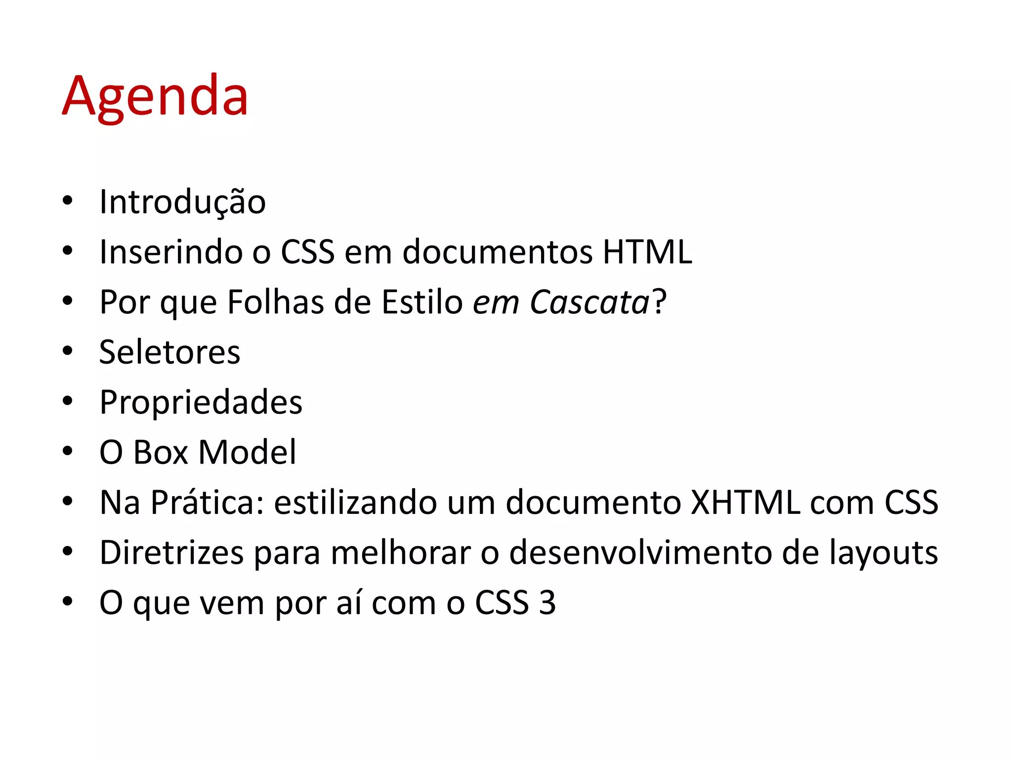 AgendaIntroduçãoInserindo o CSS em documentos HTMLPor que Folhas de Estilo em Cascata?SeletoresPropriedadesO Box ModelNa Prática: estilizando um documento XHTML com CSSDiretrizes para melhorar o desenvolvimento de layoutsO que vem por aí com o CSS 3