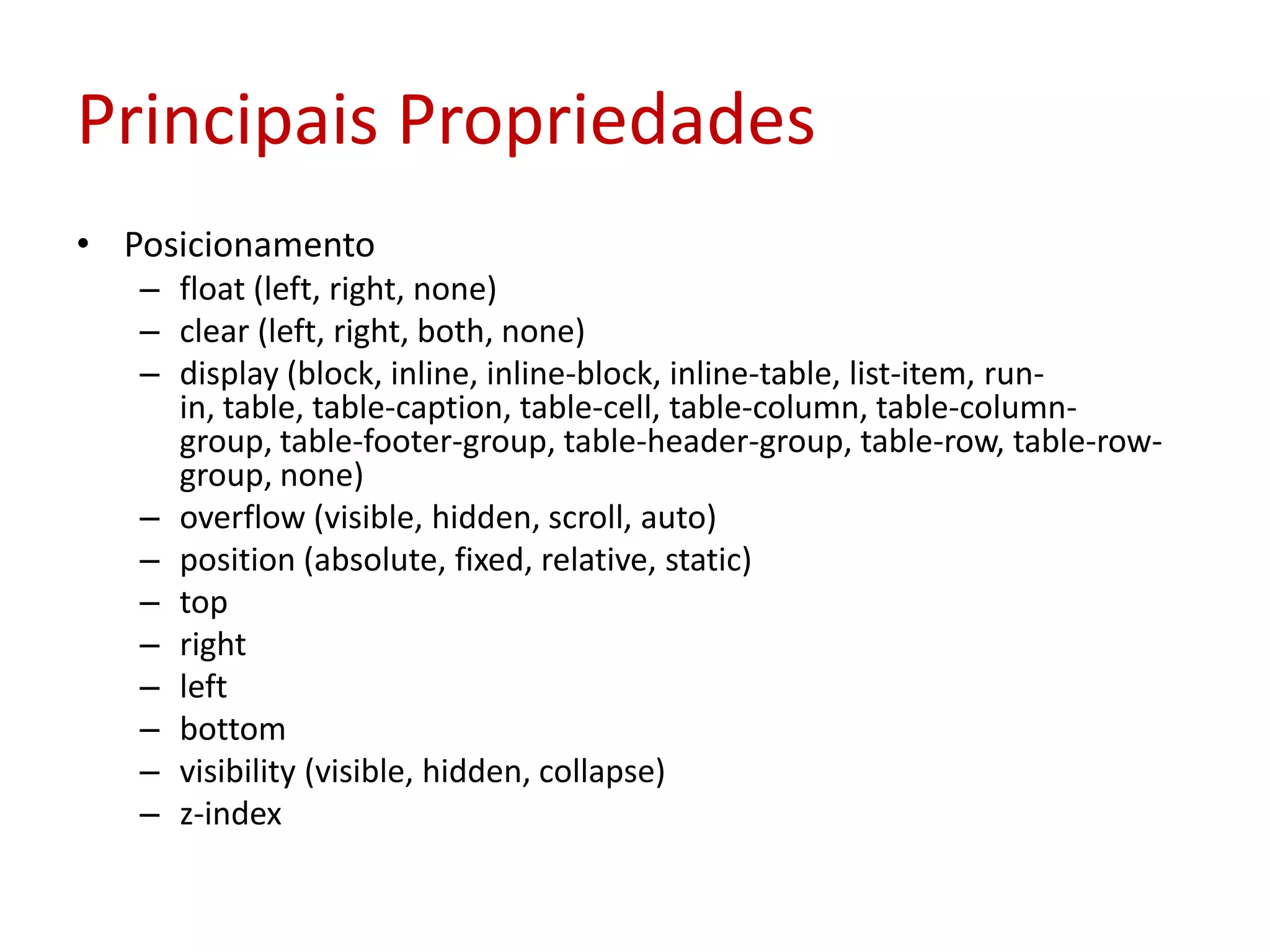 Principais PropriedadesPosicionamentofloat (left, right, none)clear (left, right, both, none)display (block, inline, inline-block, inline-table, list-item, run-in, table, table-caption, table-cell, table-column, table-column-group, table-footer-group, table-header-group, table-row, table-row-group, none)overflow (visible, hidden, scroll, auto)position (absolute, fixed, relative, static)toprightleftbottomvisibility (visible, hidden, collapse)z-index