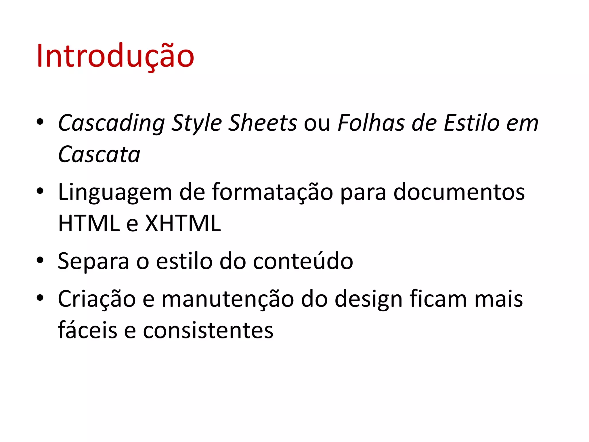 IntroduçãoCascading Style Sheets ou Folhas de Estilo em CascataLinguagem de formatação para documentos HTML e XHTMLSepara o estilo do conteúdoCriação e manutenção do design ficam mais fáceis e consistentes