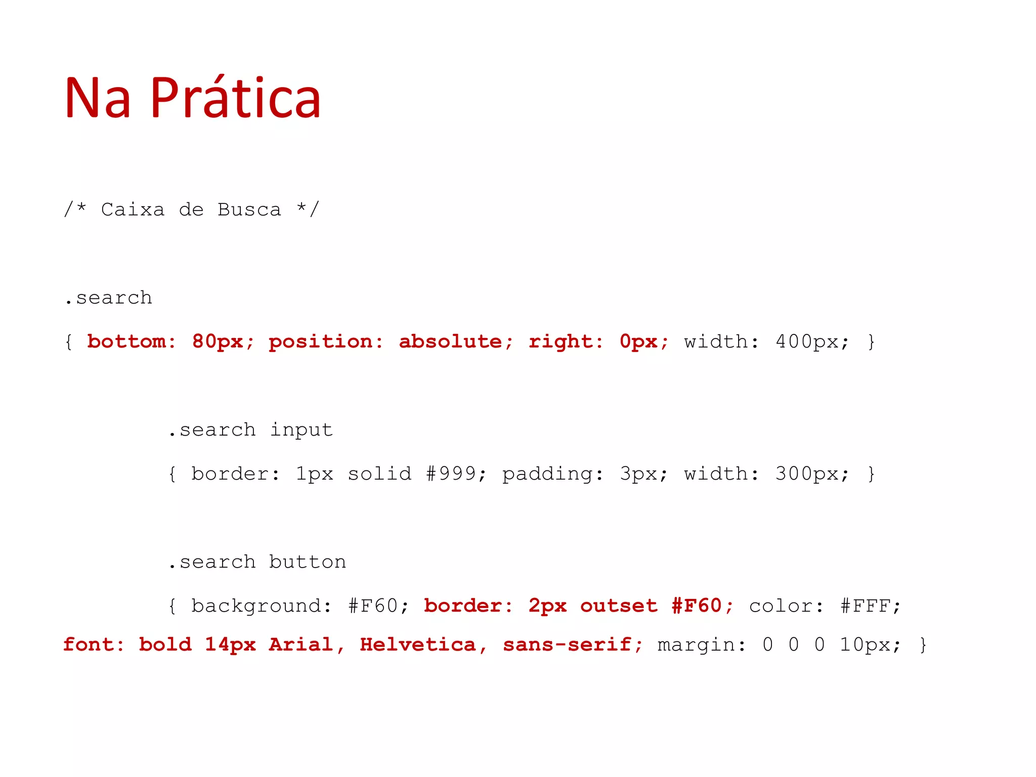 Na Prática/* Caixa de Busca */.search{ bottom: 80px; position: absolute; right: 0px; width: 400px; }	.search input	{ border: 1px solid #999; padding: 3px; width: 300px; }	.search button	{ background: #F60; border: 2px outset #F60; color: #FFF; font: bold 14px Arial, Helvetica, sans-serif; margin: 0 0 0 10px; }