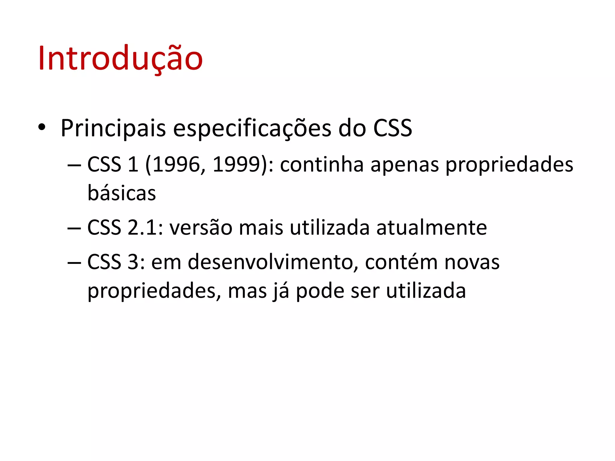 IntroduçãoPrincipais especificações do CSSCSS 1 (1996, 1999): continha apenas propriedades básicasCSS 2.1: versão mais utilizada atualmenteCSS 3: em desenvolvimento, contém novas propriedades, mas já pode ser utilizada